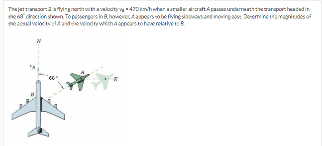 The jet transport Bis flying north with a velocity vg = 470 km/h when a smaller aircraft A passes underneath the transport headed in
the 68' direction shown. To passengers in B, however, A appears to be flying sideways and moving east. Determine the magnitudes of
the actual velocity of A and the velocity which A appears to have relative to B.
68
