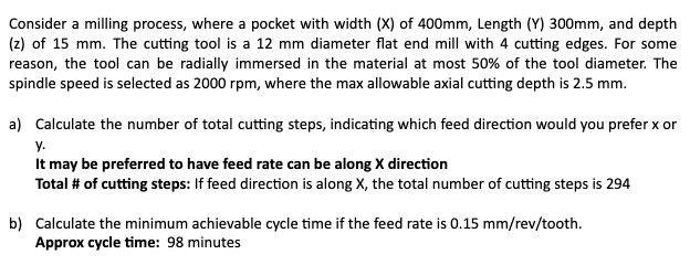 Consider a milling process, where a pocket with width (X) of 400mm, Length (Y) 300mm, and depth
(z) of 15 mm. The cutting tool is a 12 mm diameter flat end mill with 4 cutting edges. For some
reason, the tool can be radially immersed in the material at most 50% of the tool diameter. The
spindle speed is selected as 2000 rpm, where the max allowable axial cutting depth is 2.5 mm.
a) Calculate the number of total cutting steps, indicating which feed direction would you prefer x or
y.
It may be preferred to have feed rate can be along X direction
Total # of cutting steps: If feed direction is along X, the total number of cutting steps is 294
b) Calculate the minimum achievable cycle time if the feed rate is 0.15 mm/rev/tooth.
Approx cycle time: 98 minutes
