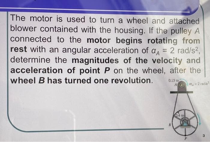 The motor is used to turn a wheel and attached
blower contained with the housing. If the pulley A
connected to the motor begins rotating from
rest with an angular acceleration of a, = 2 rad/s2,
determine the magnitudes of the velocity and
acceleration of point P on the wheel, after the
wheel B has turned one revolution.
0.15 m
AOa = 2 rad/s
!!
04 m
