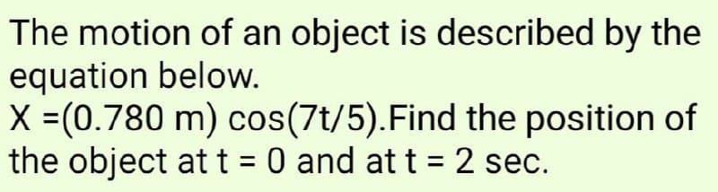 The motion of an object is described by the
equation below.
X =(0.780 m) cos(7t/5).Find the position of
the object at t = 0 and at t = 2 sec.
