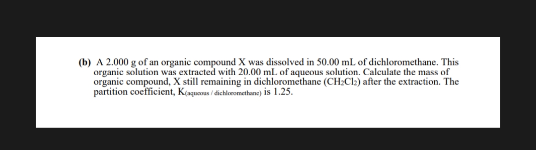 (b) A 2.000 g of an organic compound X was dissolved in 50.00 mL of dichloromethane. This
organic solution was extracted with 20.00 mL of aqueous solution. Calculate the mass of
organic compound, X still remaining in dichloromethane (CH2CI2) after the extraction. The
partition coefficient, K(aqueous / dichloromethane) is 1.25.
