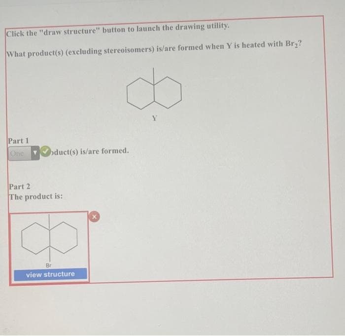 Click the "draw structure" button to launch the drawing utility.
What product(s) (excluding stereoisomers) is/are formed when Y is heated with Br,?
Part 1
One oduct(s) is/are formed.
Part 2
The product is:
Br
view structure
