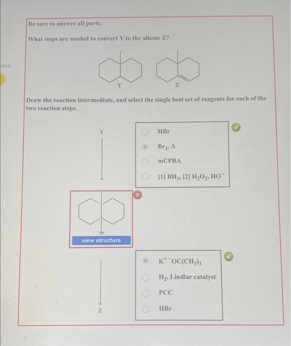 Be sure to answer all parts.
What steps are needed to convert Y to the alkene Z?
do do
ded
Y.
Draw the reaction intermediate, and select the single best set of reagents for each of the
two reaction steps.
HBr
Brz, A
mCPBA
O 11] BH3, [2] H,O, HO
Br
view structure
K* OC(CH;)3
H2, Lindlar catalyst
PCC
HBr
