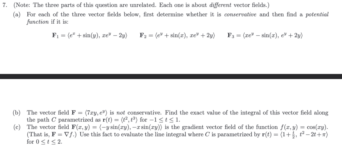7. (Note: The three parts of this question are unrelated. Each one is about different vector fields.)
(a) For each of the three vector fields below, first determine whether it is conservative and then find a potential
function if it is:
F₁ = (e + sin(y), xey – 2y)
F₂ = (e³+ sin(x), xe² + 2y)
2
F3 = (xe" - sin(x), e² + 2y)
(b)
The vector field F =
(7xy, e) is not conservative. Find the exact value of the integral of this vector field along
the path C parametrized as r(t) = (t², t³) for −1 ≤t≤1.
(c)
The vector field F(x, y) = (-y sin(xy), -x sin(xy)) is the gradient vector field of the function f(x, y) = cos(xy).
(That is, F = Vf.) Use this fact to evaluate the line integral where C is parametrized by r(t) = (1+½, t²-2t+π)
for 0 ≤ t ≤ 2.