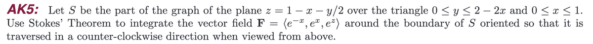 AK5: Let S be the part of the graph of the plane z = 1- x - y/2 over the triangle 0 ≤ y ≤ 2 - 2x and 0 ≤ x ≤ 1.
Use Stokes' Theorem to integrate the vector field F (e-, er, e²) around the boundary of S oriented so that it is
traversed in a counter-clockwise direction when viewed from above.
=