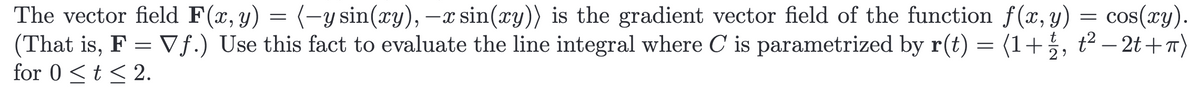 The vector field F(x, y) = (-y sin(xy), -x sin(xy)) is the gradient vector field of the function f(x, y) = cos(xy).
(That is, F = Vf.) Use this fact to evaluate the line integral where C is parametrized by r(t) = (1+½, t² −2t+π)
for 0 <t≤ 2.