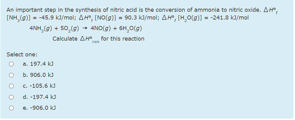 An important step in the synthesis of nitric acid is the conversion of ammonia to nitric oxide. AH°.
[NH,(g)] = -45.9 kJ/mol; AH°, [NO(g)] = 90.3 kJ/mol; AH°, [H,0(g)] = -241.8 kJ/mol
4NH,(g) + 50,(g) → 4NO(g) + 6H,0(g)
Calculate AH°
for this reaction
rxn
Select one:
a. 197.4 kJ
b. 906.0 kJ
c. -105.6 kJ
d. -197.4 kJ
e. -906.0 kJ
