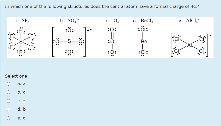 In which one of the following structures does the central atom have a formal charge of +2?
a. SF6
b. SO,-
с. Оз
d. BeCl,
e. AlCl,
王IE
:ö:
12-
:0:
:i:
:0-
-S-
:0
Be
:0:
:0:
:Cl:
Select one:
а. а
b. d
С. е
d. b
е. с
