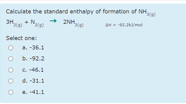 Calculate the standard enthalpy of formation of NH,
13(g)
+ N2c9)
342(9)
2NH.
'3(g)
AH = -92.2kJ/mol
3H,
Select one:
а. -36.1
b. -92.2
C. -46.1
d. -31.1
e. -41.1

