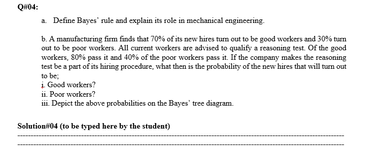 Q#04:
a. Define Bayes' rule and explain its role in mechanical engineering.
b. A manufacturing firm finds that 70% of its new hires turn out to be good workers and 30% turn
out to be poor workers. All current workers are advised to qualify a reasoning test. Of the good
workers, 80% pass it and 40% of the poor workers pass it. If the company makes the reasoning
test be a part of its hiring procedure, what then is the probability of the new hires that will turn out
to be;
į. Good workers?
ii. Poor workers?
iii. Depict the above probabilities on the Bayes' tree diagram.
Solution#04 (to be typed here by the student)
----▬▬------------
----------
