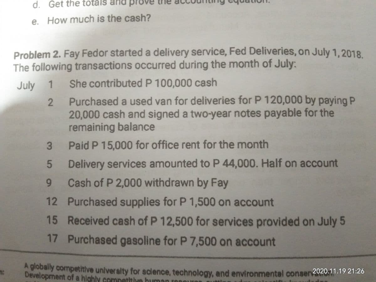 d. Get the totálš ar
pr
e. How much is the cash?
Problem 2. Fay Fedor started a delivery service, Fed Deliveries, on July 1,2018
The following transactions occurred during the month of July:
July 1 She contributed P 100,000 cash
Purchased a used van for deliveries for P 120,000 by paying P
20,000 cash and signed a two-year notes payable for the
remaining balance
3
Paid P 15,000 for office rent for the month
Delivery services amounted to P 44,000. Half on account
Cash of P 2,000 withdrawn by Fay
12 Purchased supplies for P 1,500 on account
15 Received cash of P 12,500 for services provided on July 5
17 Purchased gasoline for P 7,500 on account
A globally competitive university for science, technology, and environmental conser2020.11.19 21:26
Development of a highly comnetitive human
2.
5.
91
