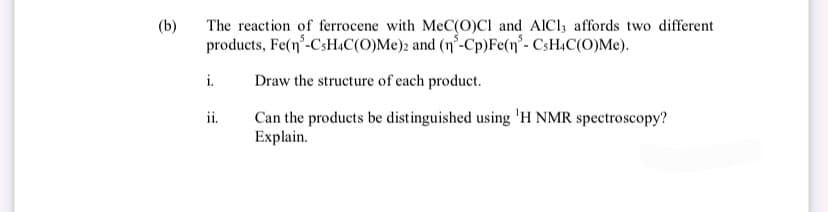 (b)
The reaction of ferrocene with MeC(O)Cl and AICI, affords two different
products, Fe(n³-CsH4C(O)Me)2 and (n³-Cp)Fe(n'- CsH4C(O)Me).
Draw the structure of each product.
Can the products be distinguished using 'H NMR spectroscopy?
Explain.
i.
ii.