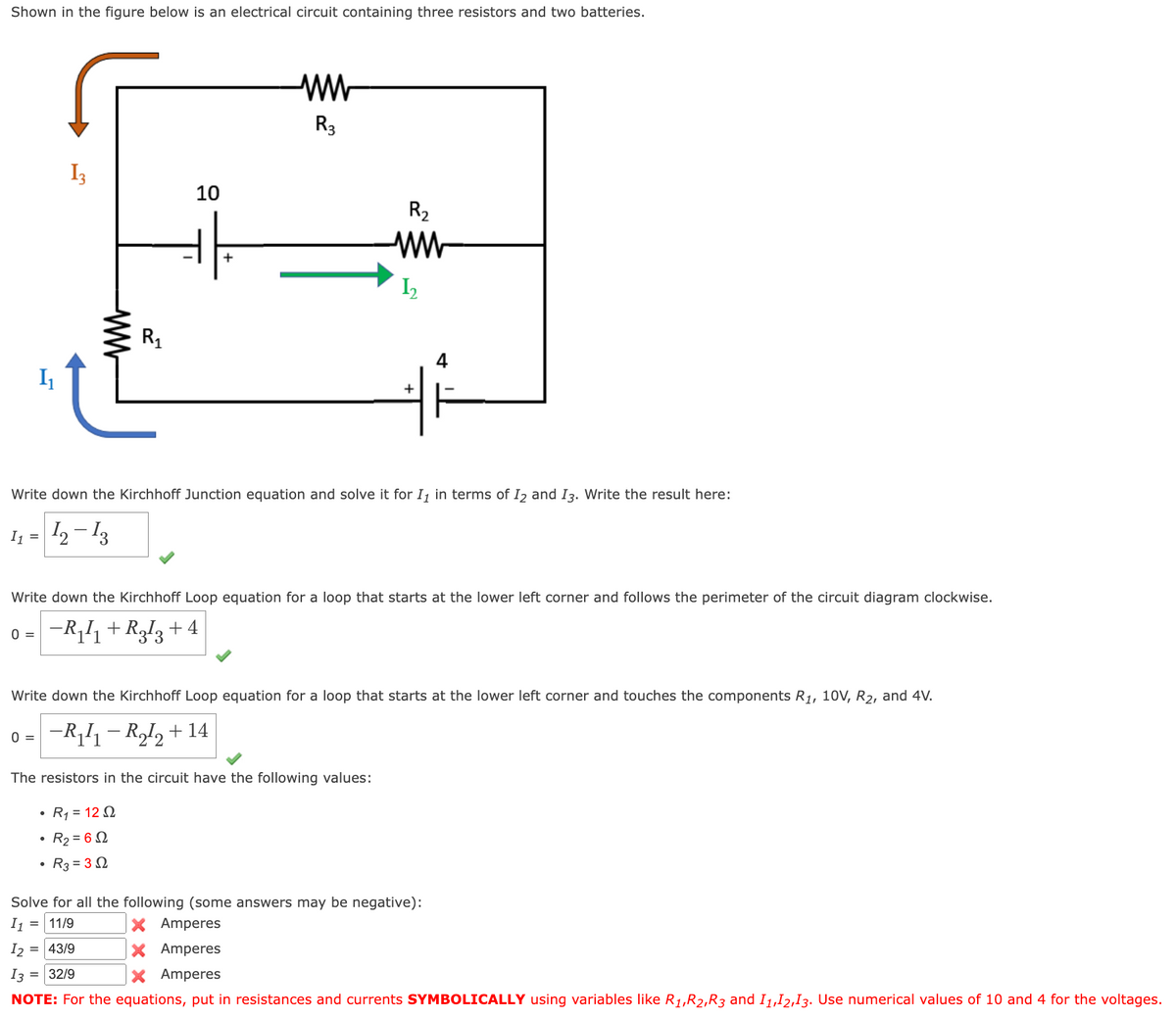 Shown in the figure below is an electrical circuit containing three resistors and two batteries.
I₁
13
10
www
ww
R3
R2
R₁
ww
I,
+
Write down the Kirchhoff Junction equation and solve it for I₁ in terms of 12 and 13. Write the result here:
11 = 12-13
0 =
−R₁I + R¸I3+4
Write down the Kirchhoff Loop equation for a loop that starts at the lower left corner and follows the perimeter of the circuit diagram clockwise.
Write down the Kirchhoff Loop equation for a loop that starts at the lower left corner and touches the components R1, 10V, R2, and 4V.
0 = −R₁₁ − R₁₂ + 14
The resistors in the circuit have the following values:
⚫ R₁ = 122
• R2 = 6 Ω
R3=32
Solve for all the following (some answers may be negative):
= 11/9
I2 = 43/9
13 = 32/9
×
Amperes
× Amperes
× Amperes
NOTE: For the equations, put in resistances and currents SYMBOLICALLY using variables like R1, R2, R3 and 11,12,13. Use numerical values of 10 and 4 for the voltages.