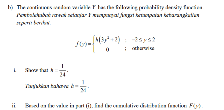 b) The continuous random variable Y has the following probability density function.
Pembolehubah rawak selanjar Y mempunyai fungsi ketumpatan kebarangkalian
seperti berikut.
S) =*(3y' +2) ; -2sys2
otherwise
1
Show that h =
24
i.
1
Tunjukkan bahawa h=
24
ii.
Based on the value in part (i), find the cumulative distribution function F(y).
