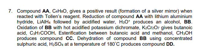 7. Compound AA, C4H®O, gives a positive result (formation of a silver mirror) when
reacted with Tollen's reagent. Reduction of compound AA with lithium aluminium
hydride, LİAIH4 followed by acidified water, H3O* produces an alcohol, BB.
Oxidation of BB with hot acidified potassium dichromate, K2Cr207 gives butanoic
acid, C3H7COOH. Esterification between butanoic acid and methanol, CH3OH
produces compound CC. Dehydration of compound BB using concentrated
sulphuric acid, H2SO4 at a temperature of 180°C produces compound DD.
