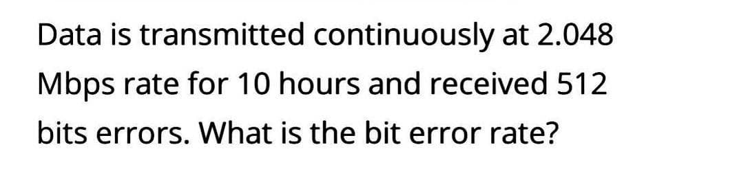 Data is transmitted continuously at 2.048
Mbps rate for 10 hours and received 512
bits errors. What is the bit error rate?
