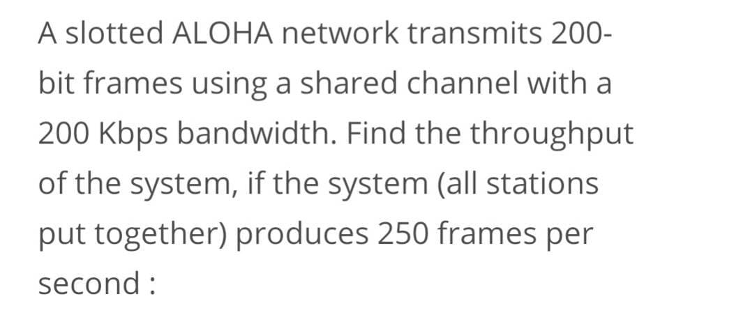 A slotted ALOHA network transmits 200-
bit frames using a shared channel with a
200 Kbps bandwidth. Find the throughput
of the system, if the system (all stations
put together) produces 250 frames per
second :
