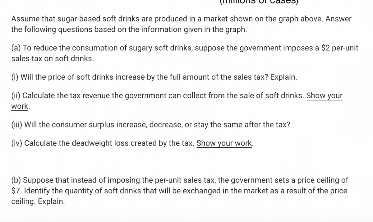 Assume that sugar-based soft drinks are produced in a market shown on the graph above. Answer
the following questions based on the information given in the graph.
(a) To reduce the consumption of sugary soft drinks, suppose the government imposes a $2 per-unit
sales tax on soft drinks.
(i) Will the price of soft drinks increase by the full amount of the sales tax? Explain.
(ii) Calculate the tax revenue the government can collect from the sale of soft drinks. Show your
work.
(iii) Will the consumer surplus increase, decrease, or stay the same after the tax?
(iv) Calculate the deadweight loss created by the tax. Show your work.
(b) Suppose that instead of imposing the per-unit sales tax, the government sets a price ceiling of
$7. Identify the quantity of soft drinks that will be exchanged in the market as a result of the price
ceiling. Explain.

