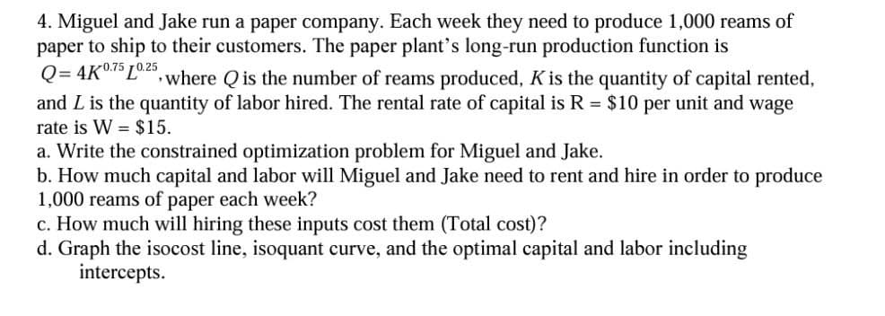 4. Miguel and Jake run a paper company. Each week they need to produce 1,000 reams of
paper to ship to their customers. The paper plant's long-run production function is
Q=4K 0.75 0.25
"where Q is the number of reams produced, K is the quantity of capital rented,
and L is the quantity of labor hired. The rental rate of capital is R = $10 per unit and wage
rate is W $15.
a. Write the constrained optimization problem for Miguel and Jake.
b. How much capital and labor will Miguel and Jake need to rent and hire in order to produce
1,000 reams of paper each week?
c. How much will hiring these inputs cost them (Total cost)?
d. Graph the isocost line, isoquant curve, and the optimal capital and labor including
intercepts.