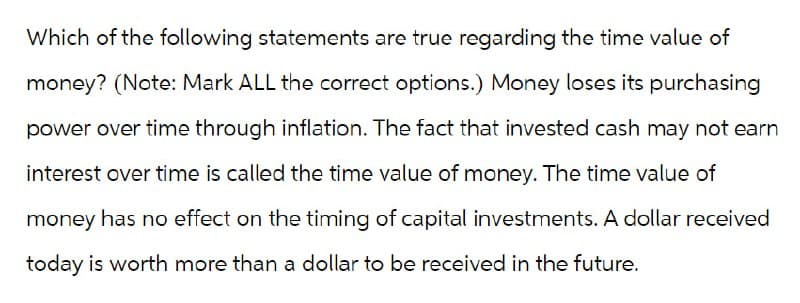 Which of the following statements are true regarding the time value of
money? (Note: Mark ALL the correct options.) Money loses its purchasing
power over time through inflation. The fact that invested cash may not earn
interest over time is called the time value of money. The time value of
money has no effect on the timing of capital investments. A dollar received
today is worth more than a dollar to be received in the future.