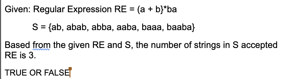 Given: Regular Expression RE = (a + b}*ba
%3D
S = {ab, abab, abba, aaba, baaa, baaba}
Based from the given RE and S, the number of strings in S accepted
RE is 3.
TRUE OR FALSE
