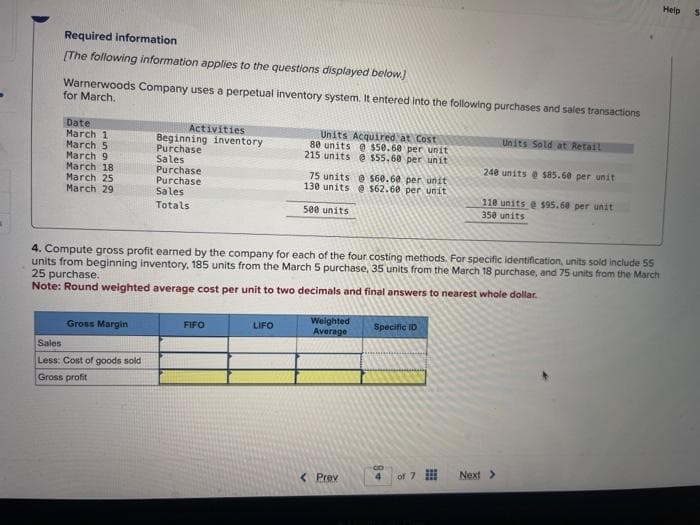 Required information
[The following information applies to the questions displayed below.]
Warnerwoods Company uses a perpetual inventory system. It entered into the following purchases and sales transactions
for March.
Date
March 11
March 5
March 9
March 18
March 25
March 29
Gross Margin
Activities
Beginning inventory
Purchase
Sales
Purchase
Purchase
Sales
Totals
Sales
Less: Cost of goods sold
Gross profit
FIFO
Units Acquired at Cost
80 units @ $50.68 per unit
215 units @ $55.68 per unit
LIFO
75 units @ $60.60 per unit
130 units @ $62.68 per unit
500 units
4. Compute gross profit earned by the company for each of the four costing methods. For specific identification, units sold include 55
units from beginning inventory, 185 units from the March 5 purchase, 35 units from the March 18 purchase, and 75 units from the March
25 purchase.
Note: Round weighted average cost per unit to two decimals and final answers to nearest whole dollar.
Weighted
Average
< Prev
Specific ID
Co
of 7
Units Sold at Retail
240 units @ $85.60 per unit
110 units @ $95.60 per unit
350 units
Next >
Help
S