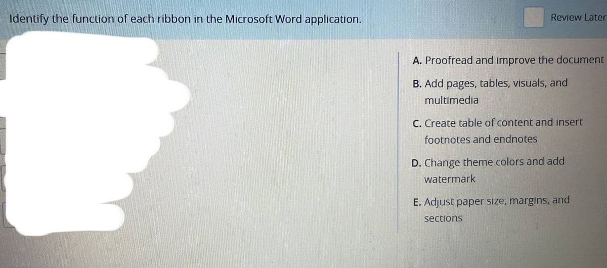 Identify the function of each ribbon in the Microsoft Word application.
Review Later
A. Proofread and improve the document
B. Add pages, tables, visuals, and
multimedia
C. Create table of content and insert
footnotes and endnotes
D. Change theme colors and add
watermark
E. Adjust paper size, margins, and
sections
