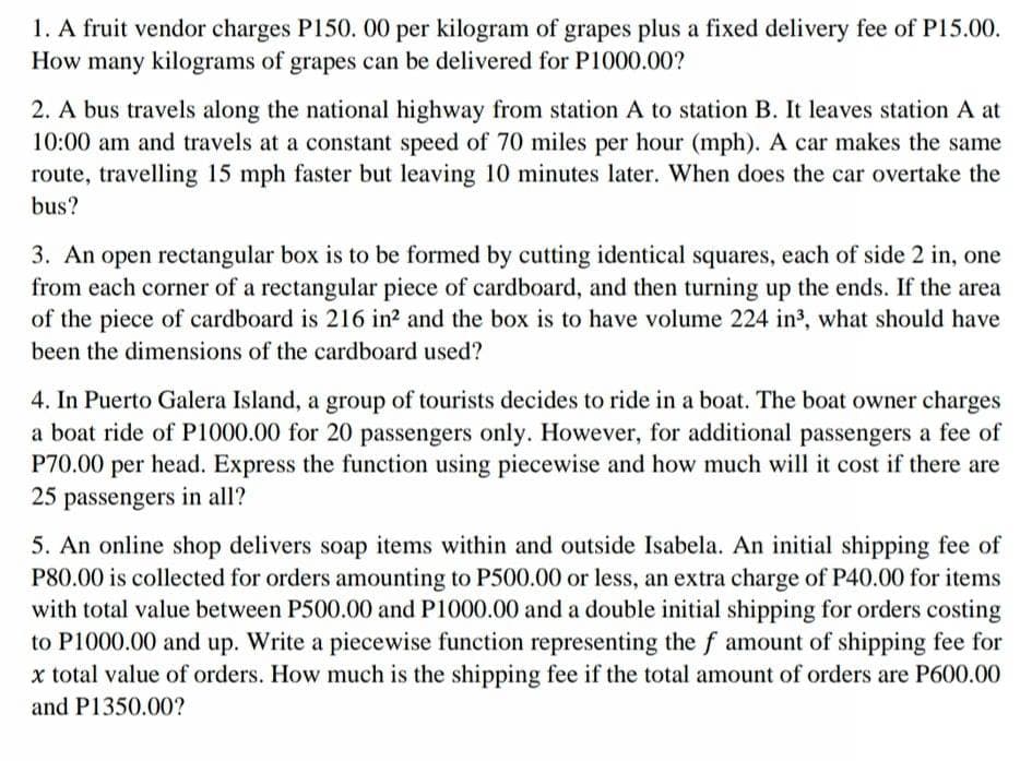 1. A fruit vendor charges P150. 00 per kilogram of grapes plus a fixed delivery fee of P15.00.
How many kilograms of grapes can be delivered for P1000.00?
2. A bus travels along the national highway from station A to station B. It leaves station A at
10:00 am and travels at a constant speed of 70 miles per hour (mph). A car makes the same
route, travelling 15 mph faster but leaving 10 minutes later. When does the car overtake the
bus?
3. An open rectangular box is to be formed by cutting identical squares, each of side 2 in, one
from each corner of a rectangular piece of cardboard, and then turning up the ends. If the area
of the piece of cardboard is 216 in? and the box is to have volume 224 in³, what should have
been the dimensions of the cardboard used?
4. In Puerto Galera Island, a group of tourists decides to ride in a boat. The boat owner charges
a boat ride of P1000.00 for 20 passengers only. However, for additional passengers a fee of
P70.00 per head. Express the function using piecewise and how much will it cost if there are
25 passengers in all?
5. An online shop delivers soap items within and outside Isabela. An initial shipping fee of
P80.00 is collected for orders amounting to P500.00 or less, an extra charge of P40.00 for items
with total value between P500.00 and P1000.00 and a double initial shipping for orders costing
to P1000.00 and up. Write a piecewise function representing the f amount of shipping fee for
x total value of orders. How much is the shipping fee if the total amount of orders are P600.00
and P1350.00?
