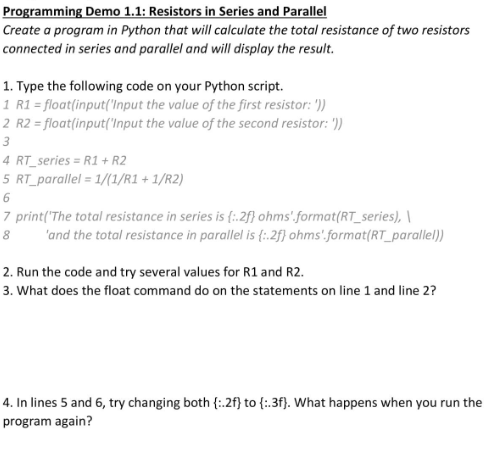 Programming Demo 1.1: Resistors in Series and Parallel
Create a program in Python that will calculate the total resistance of two resistors
connected in series and parallel and will display the result.
1. Type the following code on your Python script.
1 R1 = float(input('Input the value of the first resistor: '))
2 R2 = float(input('Input the value of the second resistor: '))
3
4 RT_series = R1 + R2
5 RT_parallel = 1/(1/R1 + 1/R2)
6
7 print('The total resistance in series is {i.2f} ohms'.format(RT_series), \
'and the total resistance in parallel is {:.2f) ohms'.format(RT_parallel))
8
2. Run the code and try several values for R1 and R2.
3. What does the float command do on the statements on line 1 and line 2?
4. In lines 5 and 6, try changing both {:2f} to {:.3f}. What happens when you run the
program again?
