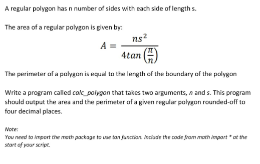 A regular polygon has n number of sides with each side of length s.
The area of a regular polygon is given by:
ns2
A =
4tan ()
The perimeter of a polygon is equal to the length of the boundary of the polygon
Write a program called calc_polygon that takes two arguments, n and s. This program
should output the area and the perimeter of a given regular polygon rounded-off to
four decimal places.
Note:
You need to import the math package to use tan function. Include the code from math import * at the
start of your script.
