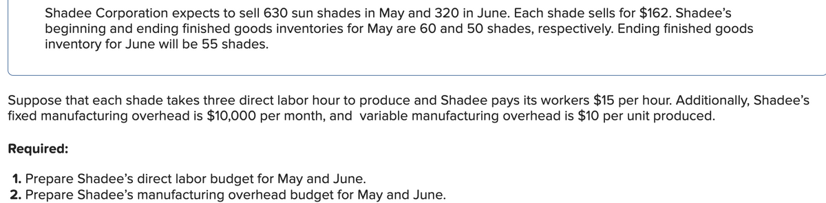 Shadee Corporation expects to sell 630 sun shades in May and 320 in June. Each shade sells for $162. Shadee's
beginning and ending finished goods inventories for May are 60 and 50 shades, respectively. Ending finished goods
inventory for June will be 55 shades.
Suppose that each shade takes three direct labor hour to produce and Shadee pays its workers $15 per hour. Additionally, Shadee's
fixed manufacturing overhead is $10,000 per month, and variable manufacturing overhead is $10 per unit produced.
Required:
1. Prepare Shadee's direct labor budget for May and June.
2. Prepare Shadee's manufacturing overhead budget for May and June.