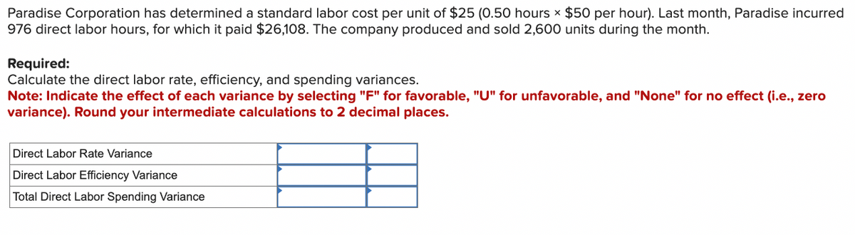 Paradise Corporation has determined a standard labor cost per unit of $25 (0.50 hours x $50 per hour). Last month, Paradise incurred
976 direct labor hours, for which it paid $26,108. The company produced and sold 2,600 units during the month.
Required:
Calculate the direct labor rate, efficiency, and spending variances.
Note: Indicate the effect of each variance by selecting "F" for favorable, "U" for unfavorable, and "None" for no effect (i.e., zero
variance). Round your intermediate calculations to 2 decimal places.
Direct Labor Rate Variance
Direct Labor Efficiency Variance
Total Direct Labor Spending Variance