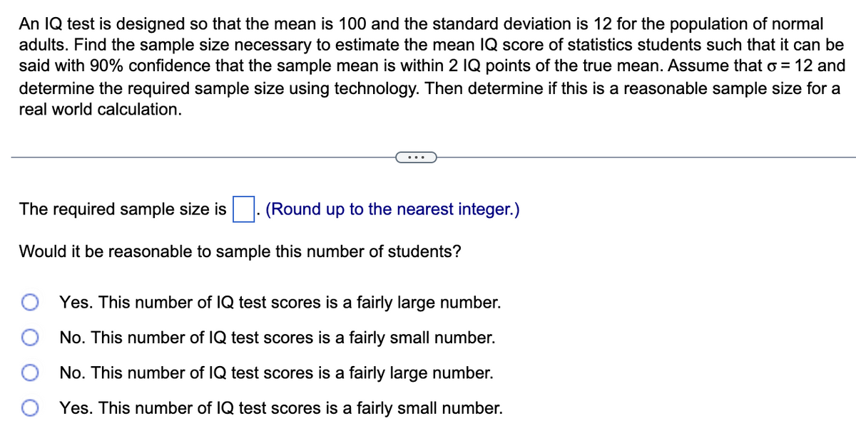An IQ test is designed so that the mean is 100 and the standard deviation is 12 for the population of normal
adults. Find the sample size necessary to estimate the mean IQ score of statistics students such that it can be
said with 90% confidence that the sample mean is within 2 IQ points of the true mean. Assume that o = 12 and
determine the required sample size using technology. Then determine if this is a reasonable sample size for a
real world calculation.
The required sample size is (Round up to the nearest integer.)
Would it be reasonable to sample this number of students?
Yes. This numb of IQ test scores a fairly large number.
No. This number of IQ test scores is a fairly small number.
No. This number of IQ test scores is a fairly large number.
Yes. This number of IQ test scores is a fairly small number.