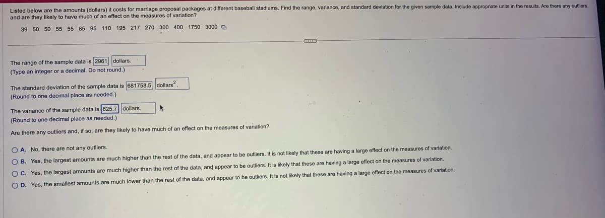 Listed below are the amounts (dollars) it costs for marriage proposal packages at different baseball stadiums. Find the range, variance, and standard deviation for the given sample data. Include appropriate units in the results. Are there any outliers,
and are they likely to have much of an effect on the measures of variation?
39 50 50 55 55 85 95 110 195 217 270 300 400 1750 3000
The range of the sample data is 2961 dollars.
(Type an integer or a decimal. Do not round.)
The standard deviation of the sample data is 681758.5 dollars².
(Round to one decimal place as needed.)
The variance of the sample data is 825.7 dollars.
(Round to one decimal place as needed.)
Are there any outliers and, if so, are they likely to have much of an effect on the measures of variation?
OA. No, there are not any outliers.
OB. Yes, the largest amounts are much higher than the rest of the data, and appear to be outliers. It is not likely that these are having a large effect on the measures of variation.
OC. Yes, the largest amounts are much higher than the rest of the data, and appear to be outliers. It is likely that these are having a large effect on the measures of variation.
O D. Yes, the smallest amounts are much lower than the rest of the data, and appear to be outliers. It is not likely that these are having a large effect on the measures
variation.