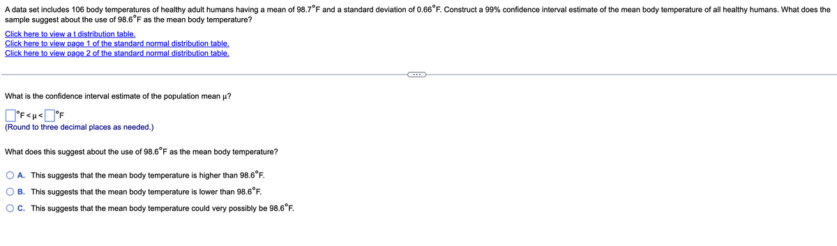 A data set includes 106 body temperatures of healthy adult humans having a mean of 98.7 °F and a standard deviation of 0.66°F. Construct a 99% confidence interval estimate of the mean body temperature of all healthy humans. What does the
sample suggest about the use of 98.6°F as the mean body temperature?
Click here to view a t distribution table.
Click here to view page 1 of the standard normal distribution table.
Click here to view page 2 of the standard normal distribution table.
What is the confidence interval estimate of the population mean μ?
°F<μ< °F
(Round to three decimal places as needed.)
What does this suggest about the use of 98.6°F as the mean body temperature?
A. This suggests that the mean body temperature is higher than 98.6°F.
B. This suggests that the mean body temperature is lower than 98.6°F.
C. This suggests that the mean body temperature could very possibly be 98.6°F.