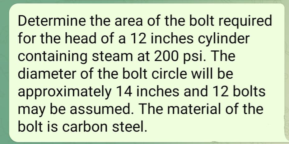 Determine the area of the bolt required
for the head of a 12 inches cylinder
containing steam at 200 psi. The
diameter of the bolt circle will be
approximately 14 inches and 12 bolts
may be assumed. The material of the
bolt is carbon steel.
