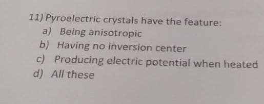 11) Pyroelectric crystals have the feature:
a) Being anisotropic
b) Having no inversion center
c) Producing electric potential when heated
d) All these
