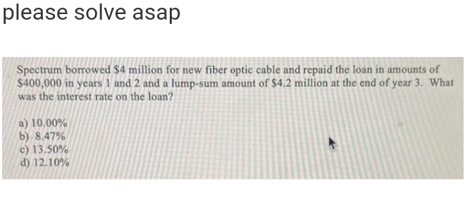 please solve asap
Spectrum borrowed $4 million for new fiber optic cable and repaid the loan in amounts of
$400,000 in years 1 and 2 and a lump-sum amount of $4.2 million at the end of year 3. What
was the interest rate on the loan?
a) 10.00%
b) 8.47%
c) 13.50%
d) 12.10%