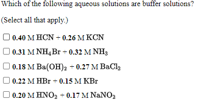 Which of the following aqueous solutions are buffer solutions?
(Select all that apply.)
) 0.40 M HCN + 0.26 M KCN
0.31 M NH4Br + 0.32 M NH3
| 0.18 M Ba(OH), + 0.27 M BaCl2
0.22 M HBr + 0.15 M KBr
0.20 Μ ΗΝΟ+0.17 ΜNaNO,
