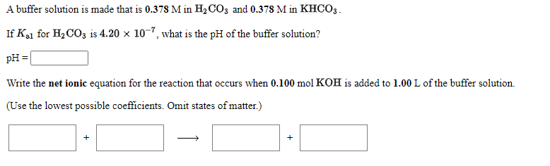 A buffer solution is made that is 0.378 M in H2 CO3 and 0.378 M in KHCO3.
If Ka1 for H2 CO3 is 4.20 x 10-7, what is the pH of the buffer solution?
pH =
Write the net ionic equation for the reaction that occurs when 0.100 mol KOH is added to 1.00 L of the buffer solution.
(Use the lowest possible coefficients. Omit states of matter.)
+
+
