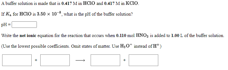 A buffer solution is made that is 0.417 M in HC1O and 0.417 M in KC1O.
If K, for HC1O is 3.50 × 10-8, what is the pH of the buffer solution?
PH =
Write the net ionic equation for the reaction that occurs when 0.110 mol HNO3 is added to 1.00L of the buffer solution.
(Use the lowest possible coefficients. Omit states of matter. Use H30* instead of H*)

