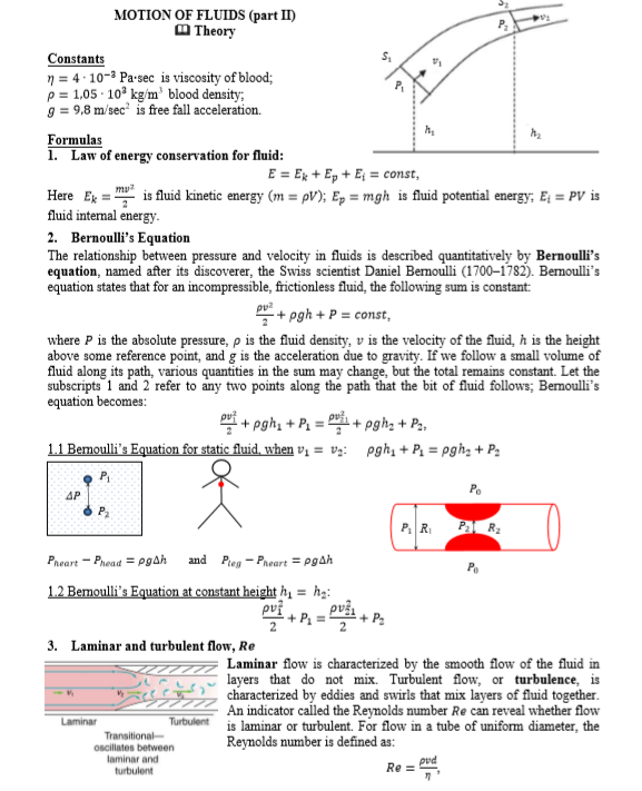 MOTION OF FLUIDS (part II)
M Theory
Constants
n = 4: 10-3 Pa-sec is viscosity of blood;
p = 1,05 · 10° kg/m blood density;
9 = 9,8 m/sec is free fall acceleration.
Formulas
1. Law of energy conservation for fluid:
E = Ex + Ep + E = const,
mu?
Here Eg = is fluid kinetic energy (m = pV); Ep = mgh is fluid potential energy; E; = PV is
fluid internal energy-
2. Bernoulli's Equation
The relationship between pressure and velocity in fluids is described quantitatively by Bernoulli's
equation, named after its discoverer, the Swiss scientist Daniel Bernoulli (1700–1782). Bernoulli's
equation states that for an incompressible, frictionless fluid, the following sum is constant:
*+ pgh + P = const,
where P is the absolute pressure, p is the fluid density, v is the velocity of the fluid, h is the height
above some reference point, and g is the acceleration due to gravity. If we follow a small volume of
fluid along its path, various quantities in the sum may change, but the total remains constant. Let the
subscripts 1 and 2 refer to any two points along the path that the bit of fluid follows; Bermoulli's
equation becomes:
+ pgh, + P = :
1.1 Bemoulli's Equation for static fluid, when vị = v;:
+ pghz + P,,
pgh, + P, = pgh, + P2
P,
AP
P2
PA R2
and
Pieg - Pneart = pgah
Pheart - Phead = pgah
1.2 Bemoulli's Equation at constant height hị = ħg:
+ P. =
pvži
pv?
3.
Laminar and turbulent flow, Re
Laminar flow is characterized by the smooth flow of the fluid in
layers that do not mix. Turbulent flow, or turbulence, is
characterized by eddies and swirls that mix layers of fluid together.
An indicator called the Reynolds number Re can reveal whether flow
is laminar or turbulent. For flow in a tube of uniform diameter, the
Reynolds number is defined as:
Laminar
Turbulent
Transitional
oscillates between
laminar and
turbulent
pvd
Re =
