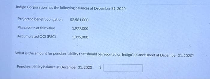 Indigo Corporation has the following balances at December 31, 2020.
Projected benefit obligation
Plan assets at fair value
Accumulated OCI (PSC)
$2,561,000
1,977,000
1,095,000
What is the amount for pension liability that should be reported on Indigo' balance sheet at December 31, 2020?
Pension liability balance at December 31, 2020
$