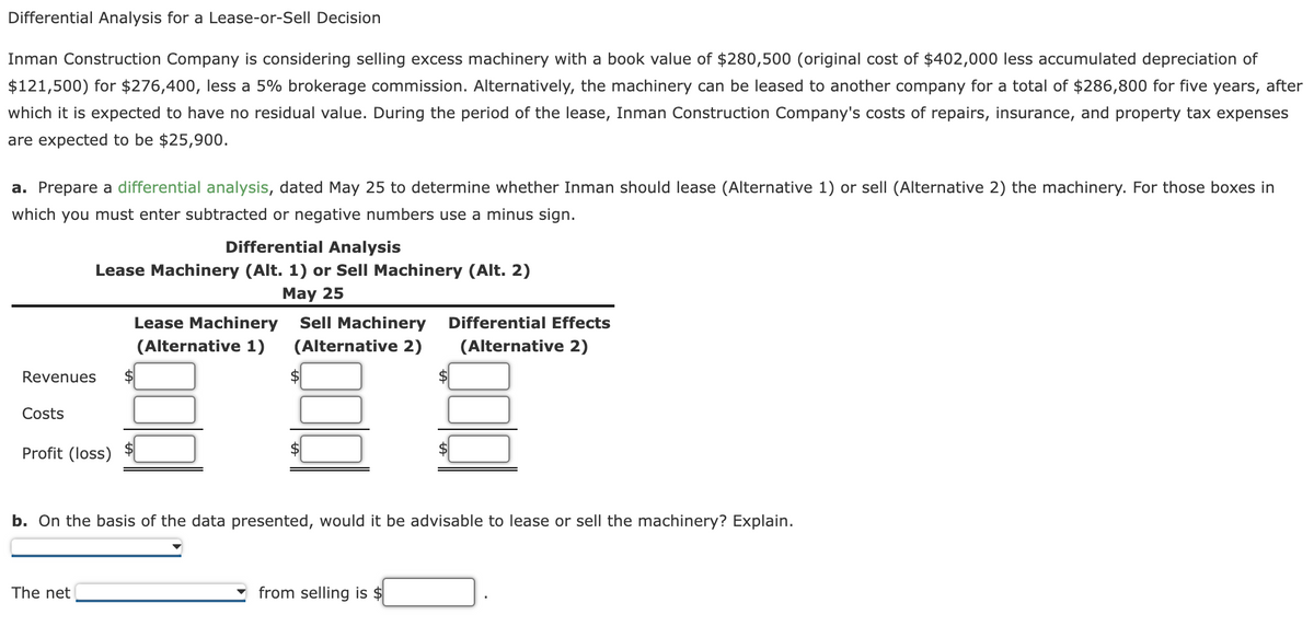 Differential Analysis for a Lease-or-Sell Decision
Inman Construction Company is considering selling excess machinery with a book value of $280,500 (original cost of $402,000 less accumulated depreciation of
$121,500) for $276,400, less a 5% brokerage commission. Alternatively, the machinery can be leased to another company for a total of $286,800 for five years, after
which it is expected to have no residual value. During the period of the lease, Inman Construction Company's costs of repairs, insurance, and property tax expenses
are expected to be $25,900.
a. Prepare a differential analysis, dated May 25 to determine whether Inman should lease (Alternative 1) or sell (Alternative 2) the machinery. For those boxes in
which you must enter subtracted or negative numbers use a minus sign.
Revenues
Costs
Differential Analysis
Lease Machinery (Alt. 1) or Sell Machinery (Alt. 2)
May 25
Profit (loss)
The net
Lease Machinery Sell Machinery Differential Effects
(Alternative 1)
(Alternative 2)
(Alternative 2)
$
$
b. On the basis of the data presented, would it be advisable to lease or sell the machinery? Explain.
$
from selling is $