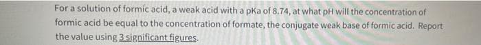 For a solution of formic acid, a weak acid with a pKa of 8.74, at what pH will the concentration of
formic acid be equal to the concentration of formate, the conjugate weak base of formic acid. Report
the value using 3 significant figures.
