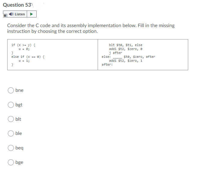 Question 53.
Listen
Consider the C code and its assembly implementation below. Fill in the missing
instruction by choosing the correct option.
if (x >= y) {
W = e;
}
else if (x - 0) {
W = 1;
}
blt ste, sti, else
addi $t2, $zero, e
j after
else:
$te, szero, after
addi $t2, $zero, 1
after:
bne
bgt
blt
ble
beq
O bge
