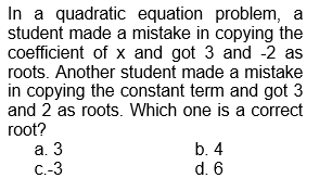 In a quadratic equation problem, a
student made a mistake in copying the
coefficient of x and got 3 and -2 as
roots. Another student made a mistake
in copying the constant term and got 3
and 2 as roots. Which one is a correct
root?
a. 3
C.-3
b. 4
d. 6