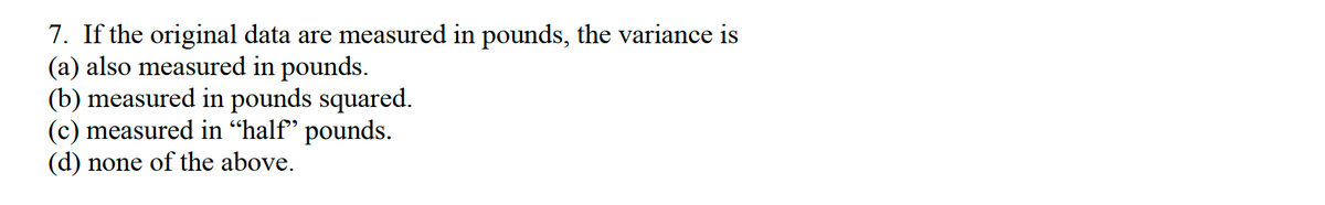 7. If the original data are measured in pounds, the variance is
(a) also measured in pounds.
(b) measured in pounds squared.
(c) measured in “half" pounds.
(d) none of the above.
