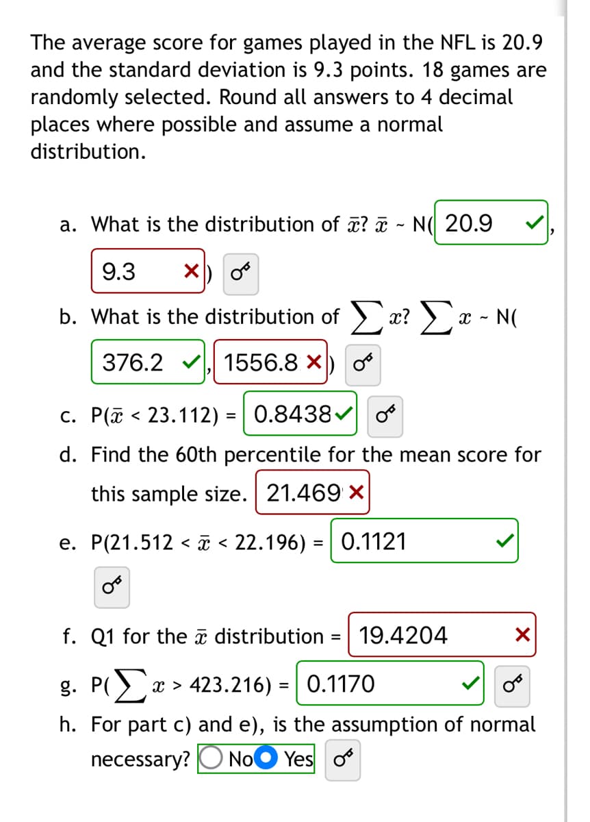 The average score for games played in the NFL is 20.9
and the standard deviation is 9.3 points. 18 games are
randomly selected. Round all answers to 4 decimal
places where possible and assume a normal
distribution.
a. What is the distribution of ? - N 20.9
9.3 X
OB
b. What is the distribution of Σx? Σ - N(
X
376.2, 1556.8 X
c.
P(23.112) = 0.8438✔
d. Find the 60th percentile for the mean score for
this sample size. 21.469 x
e. P(21.512 < x < 22.196) = 0.1121
f. Q1 for the distribution
=
19.4204
X
g. P(x > 423.216) = 0.1170
h. For part c) and e), the assumption of normal
Yes o
necessary? No