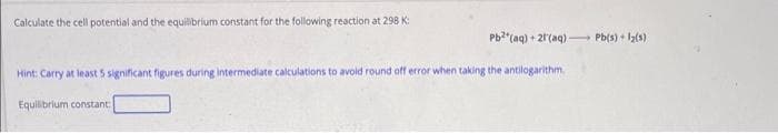 Calculate the cell potential and the equilibrium constant for the following reaction at 298 K:
Pb²+ (aq) + 21'(aq) Pb(s) + 1₂(1)
Hint: Carry at least 5 significant figures during intermediate calculations to avoid round off error when taking the antilogarithm
Equilibrium constant: